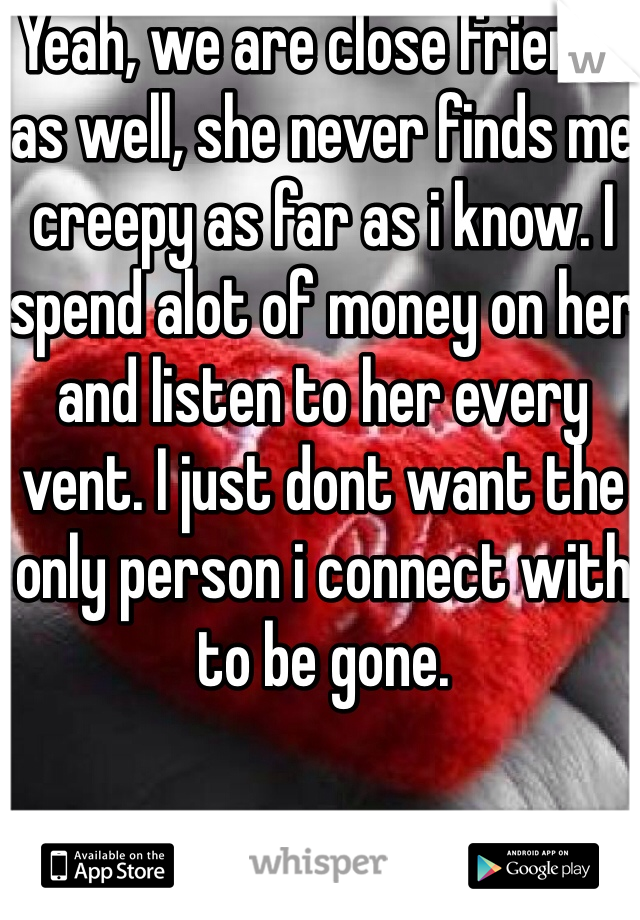 Yeah, we are close friends as well, she never finds me creepy as far as i know. I spend alot of money on her and listen to her every vent. I just dont want the only person i connect with to be gone.