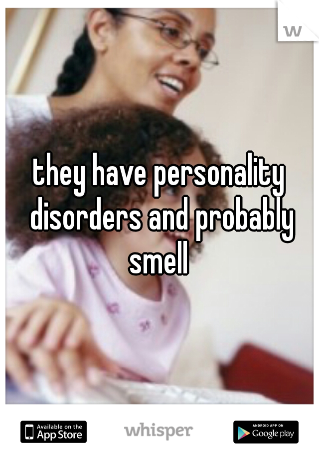 they have personality disorders and probably smell 