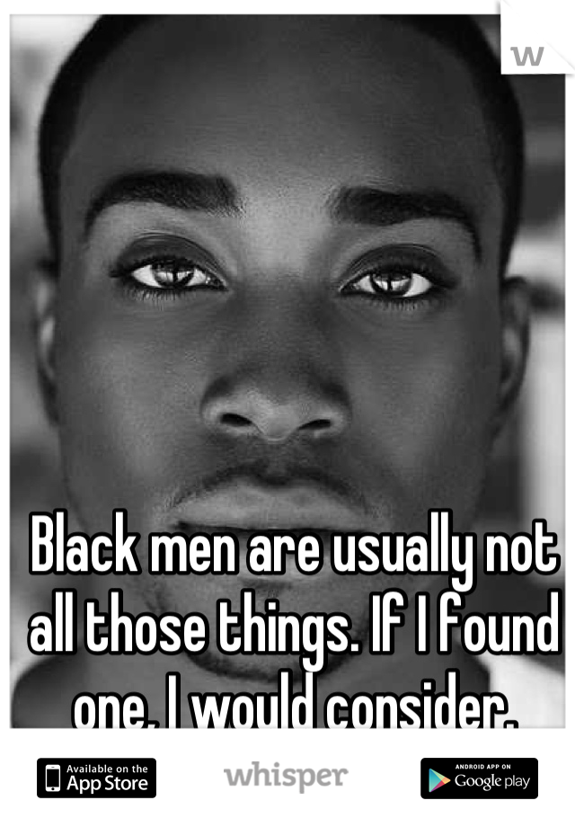 Black men are usually not all those things. If I found one, I would consider.