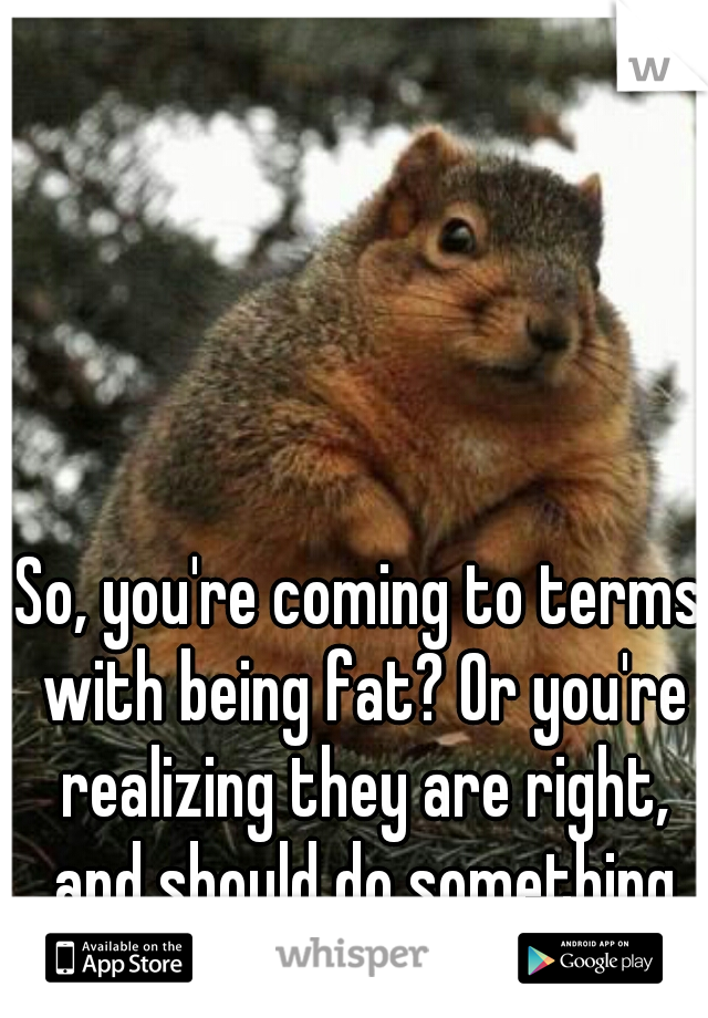 So, you're coming to terms with being fat? Or you're realizing they are right, and should do something about it?