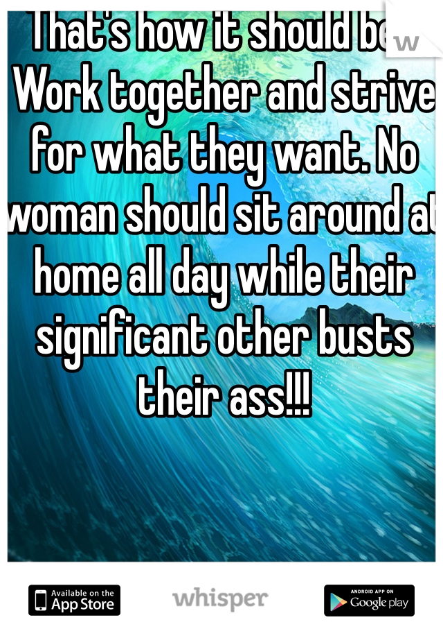 That's how it should be!!! Work together and strive for what they want. No woman should sit around at home all day while their significant other busts their ass!!!  