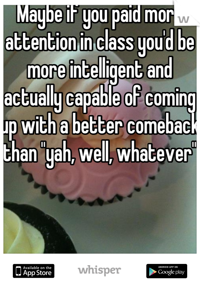 Maybe if you paid more attention in class you'd be more intelligent and actually capable of coming up with a better comeback than "yah, well, whatever"