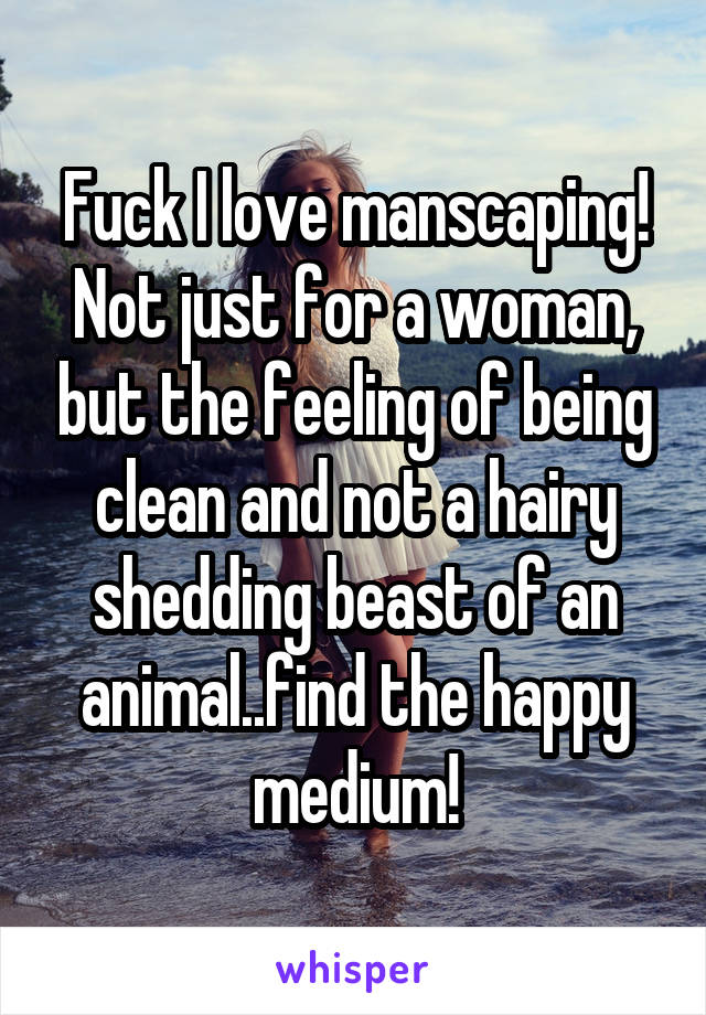 Fuck I love manscaping! Not just for a woman, but the feeling of being clean and not a hairy shedding beast of an animal..find the happy medium!