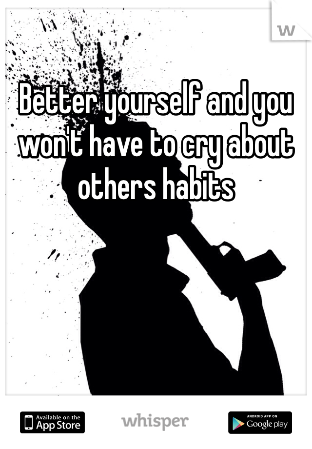 Better yourself and you won't have to cry about others habits 