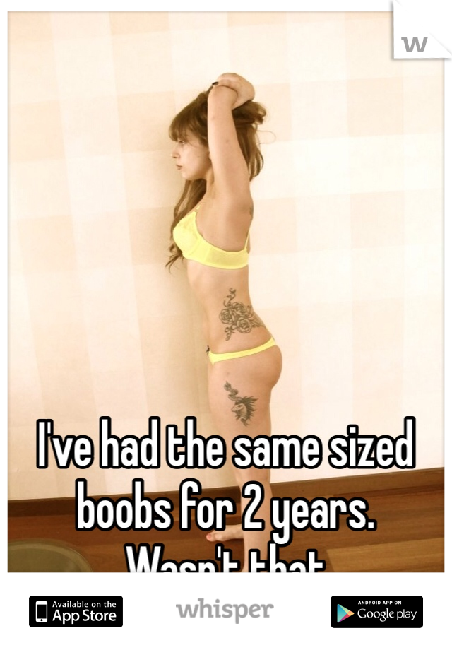 I've had the same sized boobs for 2 years.
Wasn't that