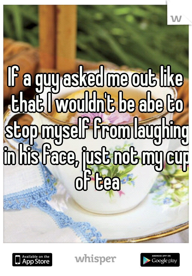 If a guy asked me out like that I wouldn't be abe to stop myself from laughing in his face, just not my cup of tea