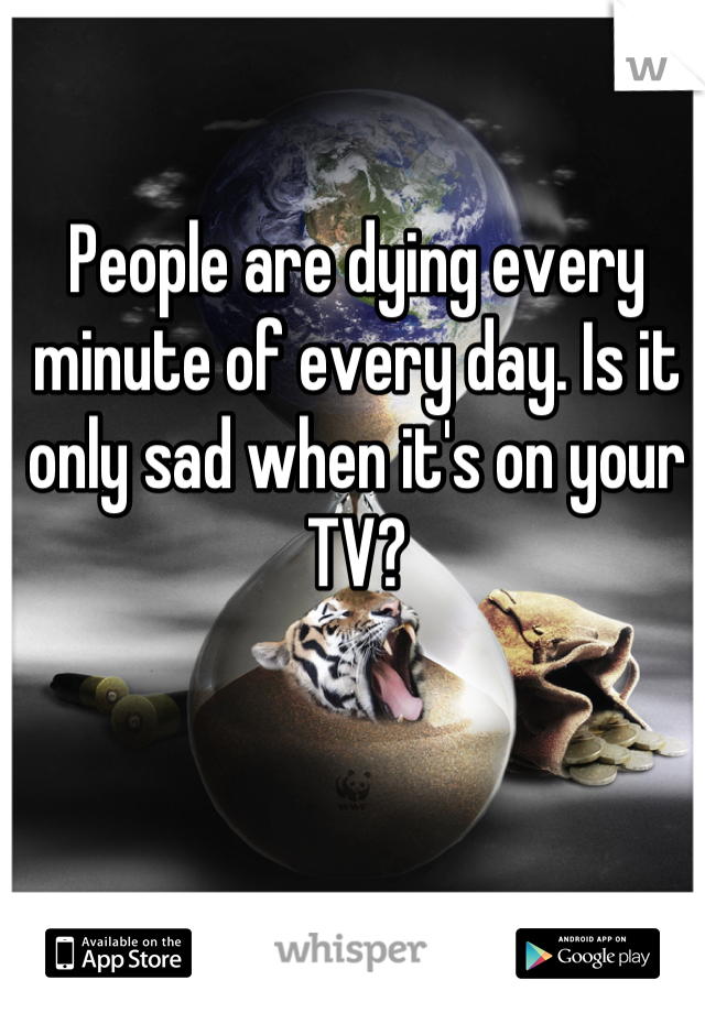 People are dying every minute of every day. Is it only sad when it's on your TV?