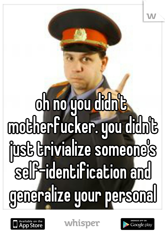 oh no you didn't motherfucker. you didn't just trivialize someone's self-identification and generalize your personal experience.