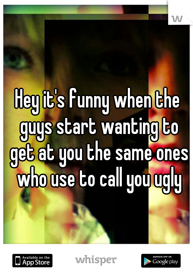 Hey it's funny when the guys start wanting to get at you the same ones who use to call you ugly