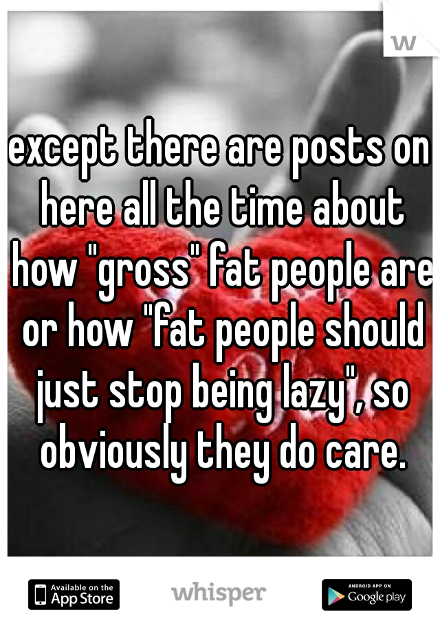 except there are posts on here all the time about how "gross" fat people are or how "fat people should just stop being lazy", so obviously they do care.