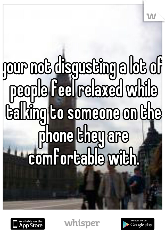 your not disgusting a lot of people feel relaxed while talking to someone on the phone they are comfortable with.