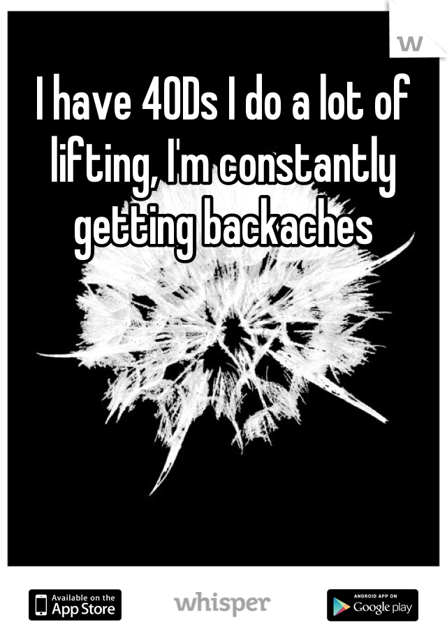I have 40Ds I do a lot of lifting, I'm constantly getting backaches