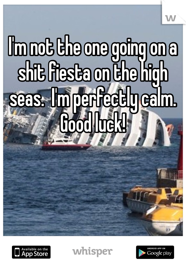I'm not the one going on a shit fiesta on the high seas.  I'm perfectly calm.   Good luck! 