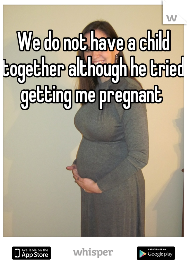 We do not have a child together although he tried getting me pregnant 