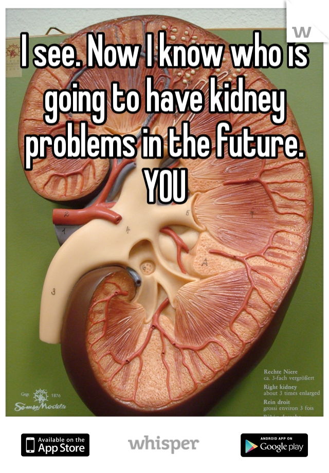 I see. Now I know who is going to have kidney problems in the future. YOU