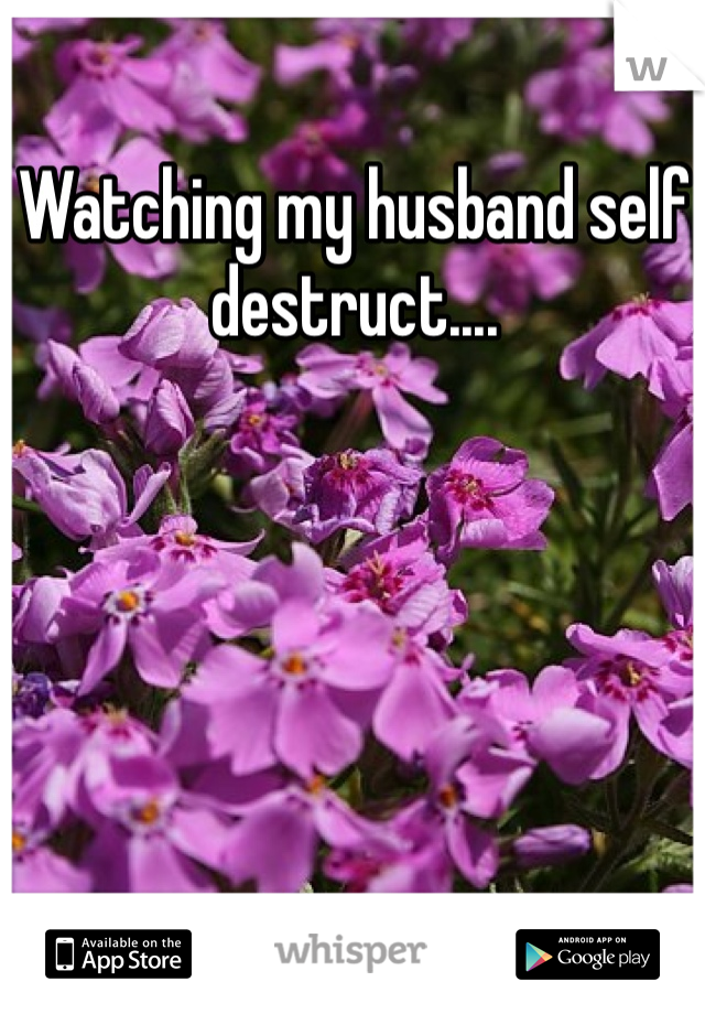 Watching my husband self destruct....