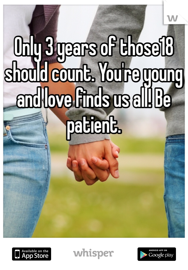 Only 3 years of those18 should count. You're young and love finds us all! Be patient. 