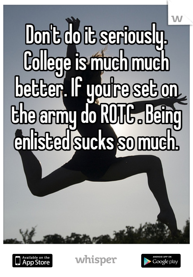 Don't do it seriously. College is much much better. If you're set on the army do ROTC . Being enlisted sucks so much.