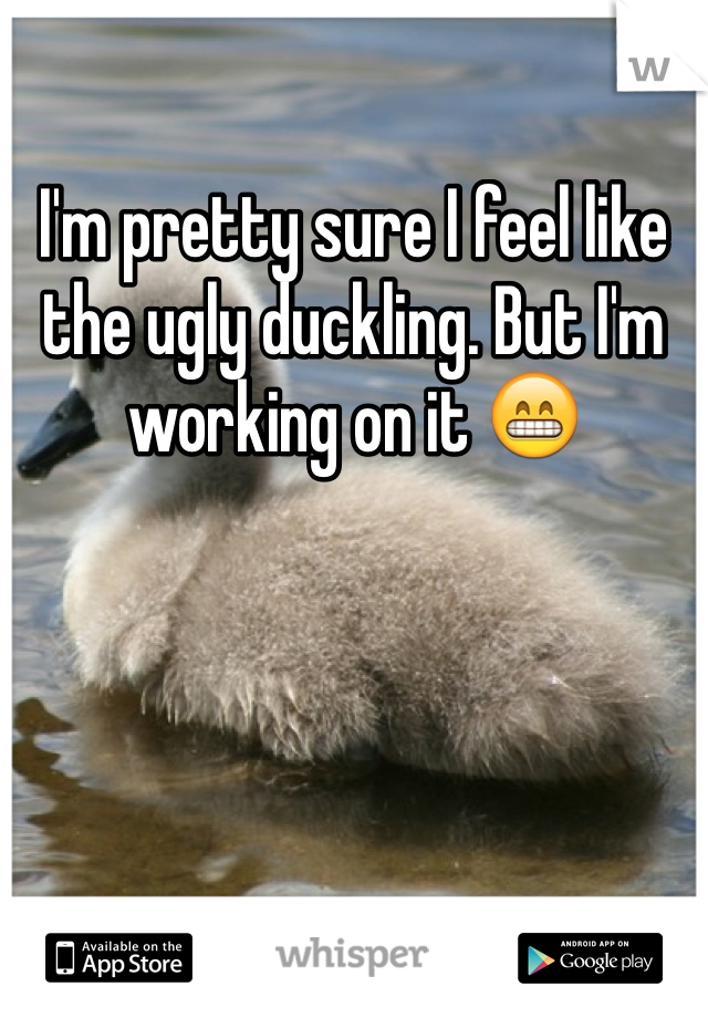 I'm pretty sure I feel like the ugly duckling. But I'm working on it 😁