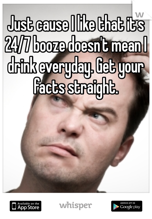 Just cause I like that it's 24/7 booze doesn't mean I drink everyday. Get your facts straight. 