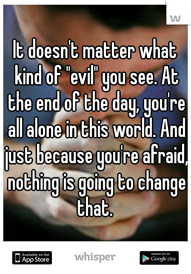 It doesn't matter what kind of "evil" you see. At the end of the day, you're all alone in this world. And just because you're afraid, nothing is going to change that. 