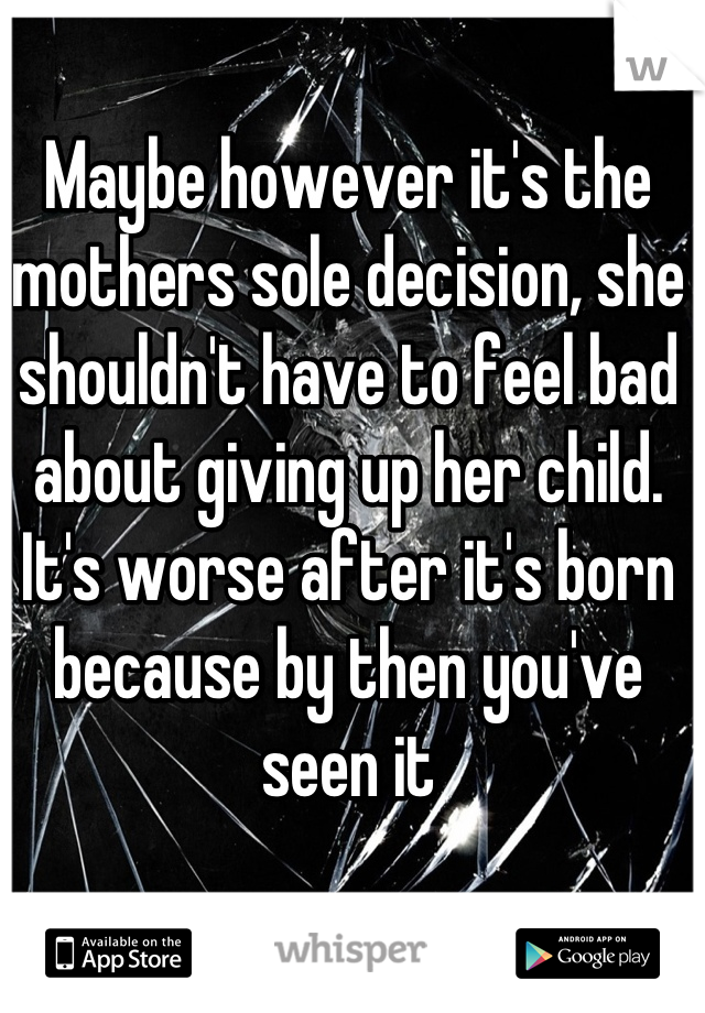 Maybe however it's the mothers sole decision, she shouldn't have to feel bad about giving up her child. It's worse after it's born because by then you've seen it