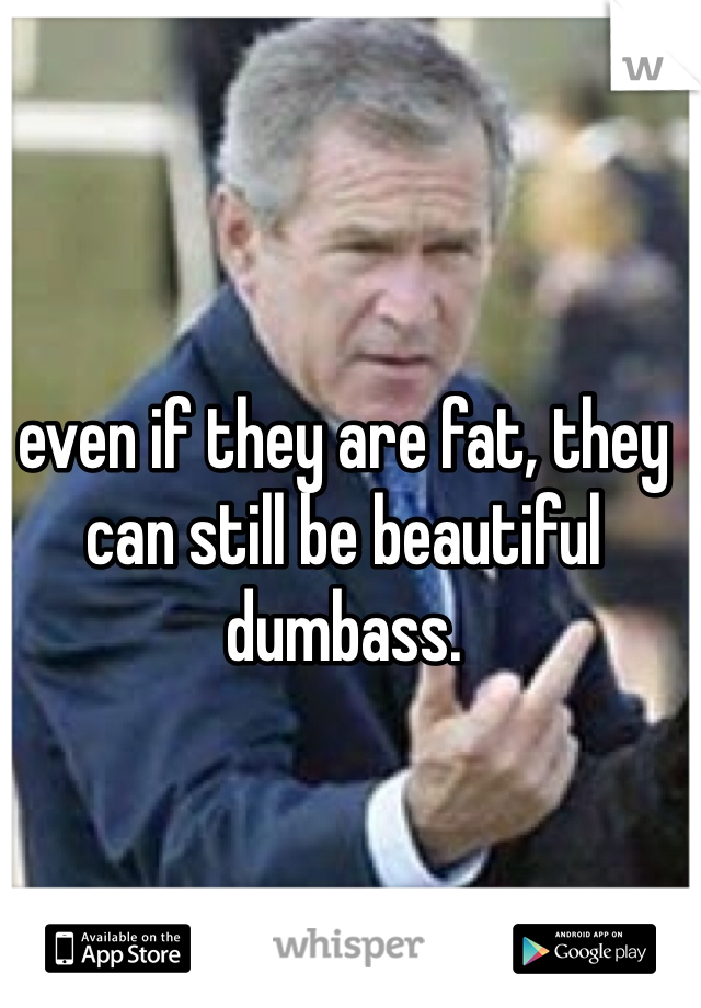 even if they are fat, they can still be beautiful dumbass.