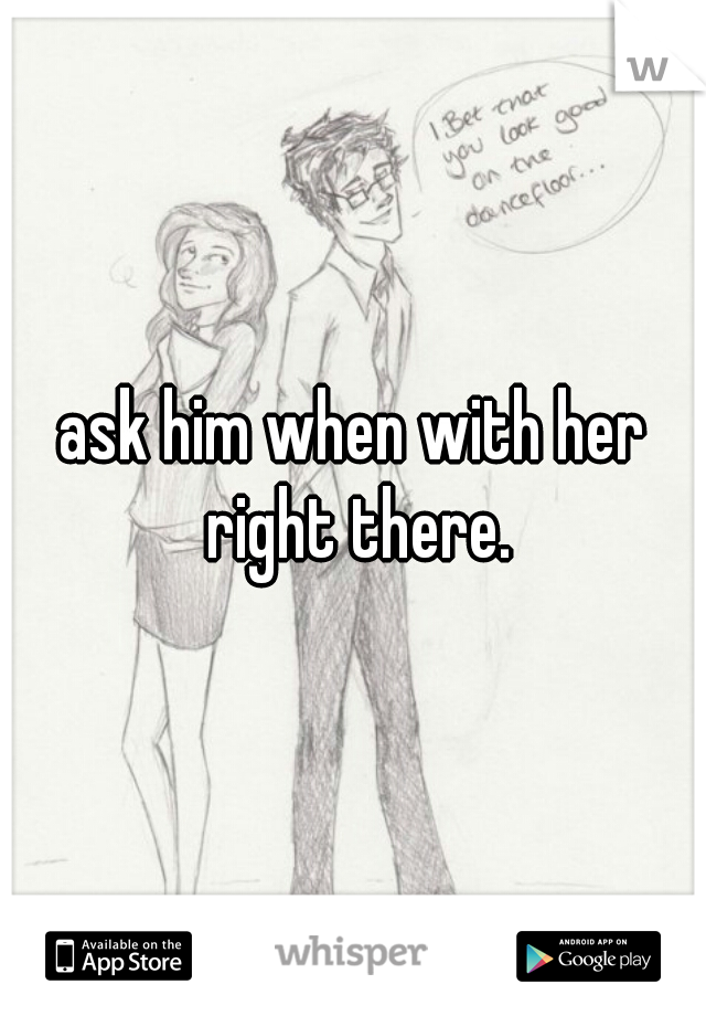 ask him when with her right there.