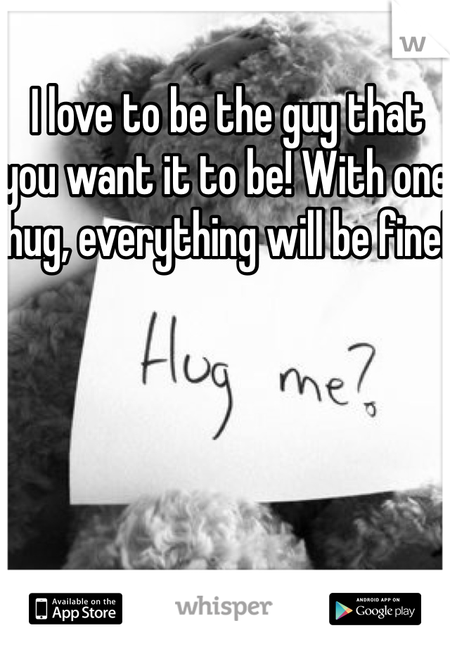 I love to be the guy that you want it to be! With one hug, everything will be fine!