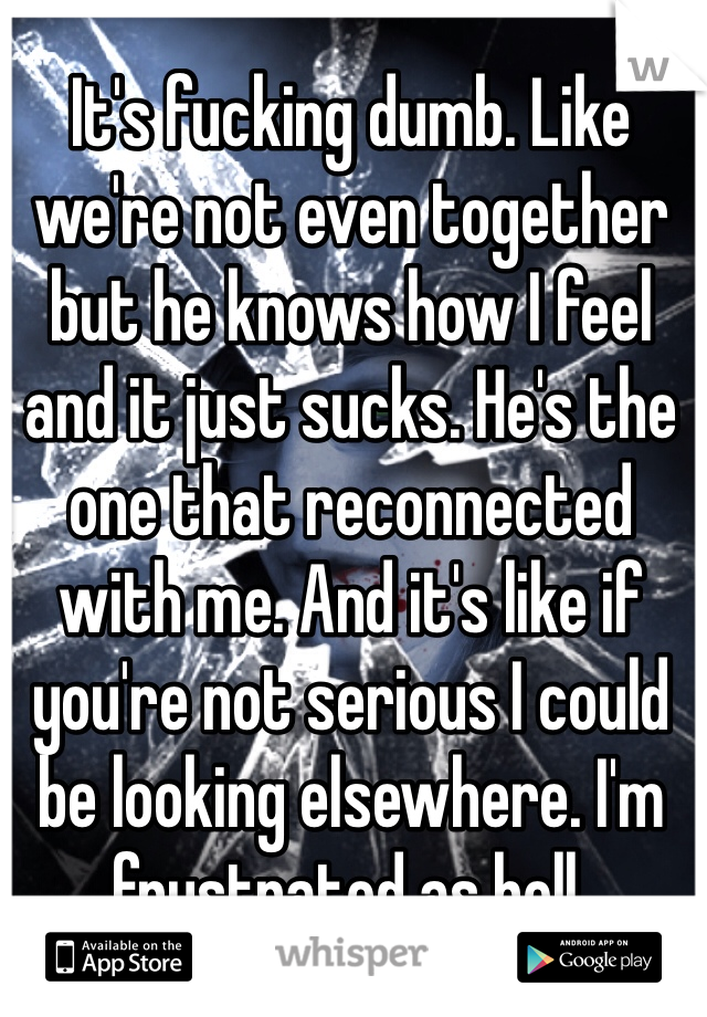 It's fucking dumb. Like we're not even together but he knows how I feel and it just sucks. He's the one that reconnected with me. And it's like if you're not serious I could be looking elsewhere. I'm frustrated as hell. 