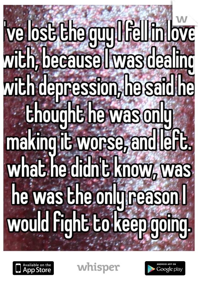 I've lost the guy I fell in love with, because I was dealing with depression, he said he thought he was only making it worse, and left. what he didn't know, was he was the only reason I would fight to keep going.
