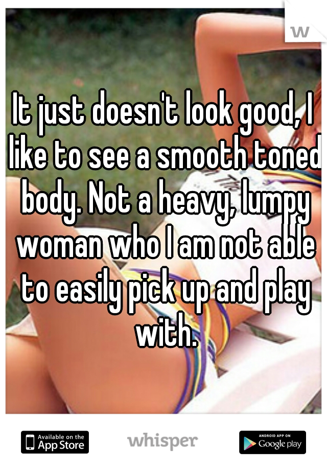 It just doesn't look good, I like to see a smooth toned body. Not a heavy, lumpy woman who I am not able to easily pick up and play with.