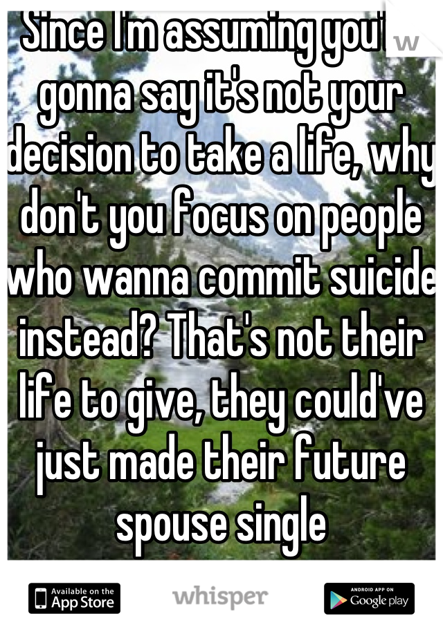 Since I'm assuming you're gonna say it's not your decision to take a life, why don't you focus on people who wanna commit suicide instead? That's not their life to give, they could've just made their future spouse single