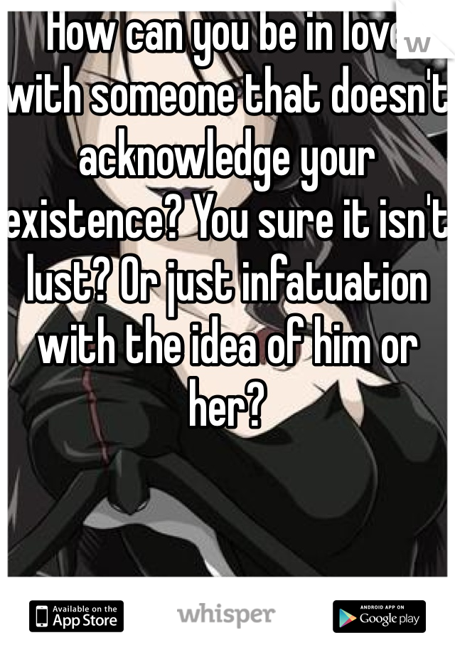 How can you be in love with someone that doesn't acknowledge your existence? You sure it isn't lust? Or just infatuation  with the idea of him or her? 