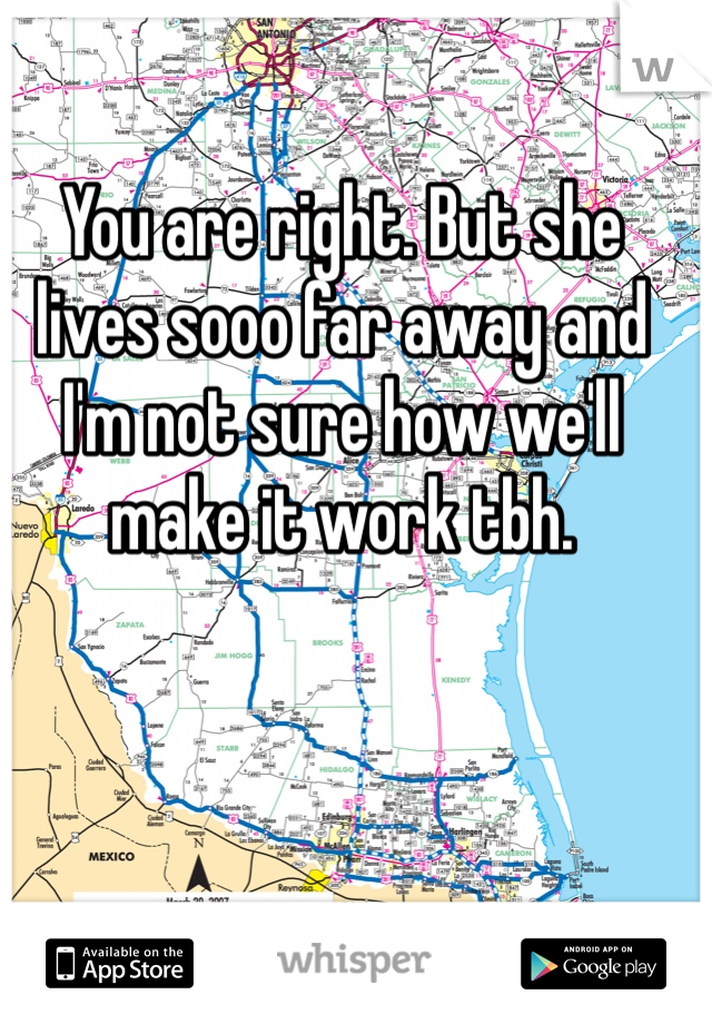You are right. But she lives sooo far away and I'm not sure how we'll make it work tbh.