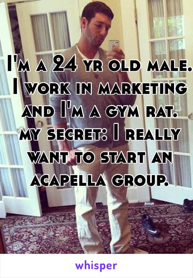 I'm a 24 yr old male. I work in marketing and I'm a gym rat.
my secret: I really want to start an acapella group.