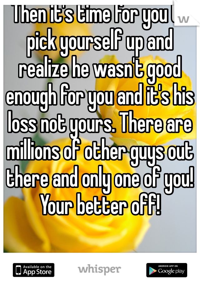 Then it's time for you to pick yourself up and realize he wasn't good enough for you and it's his loss not yours. There are millions of other guys out there and only one of you! Your better off!