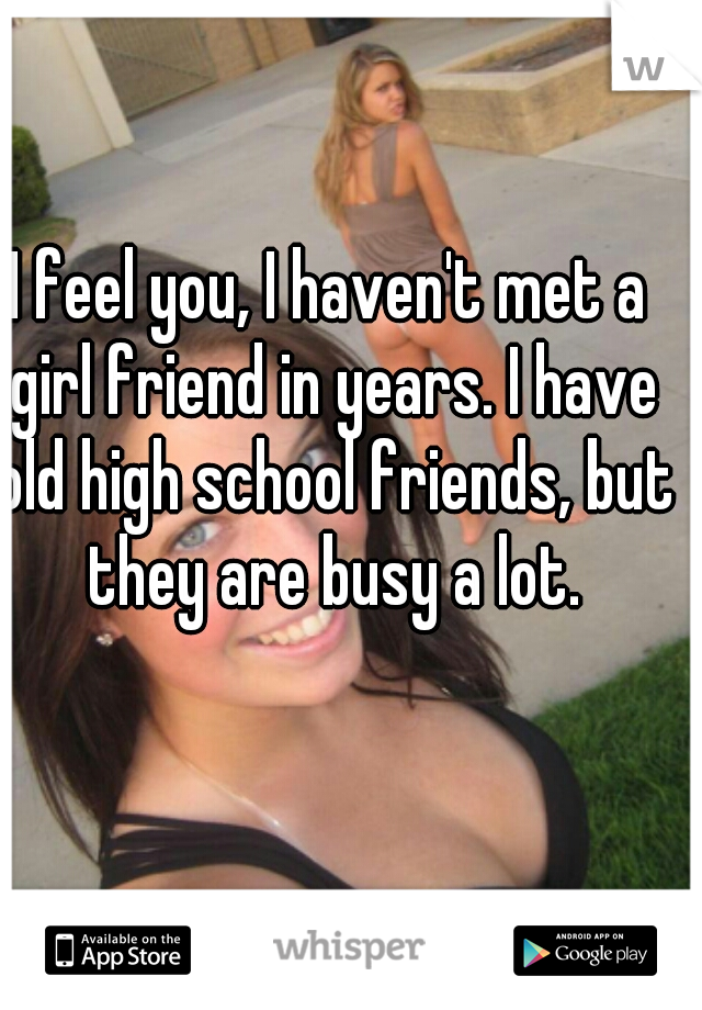 I feel you, I haven't met a girl friend in years. I have old high school friends, but they are busy a lot.