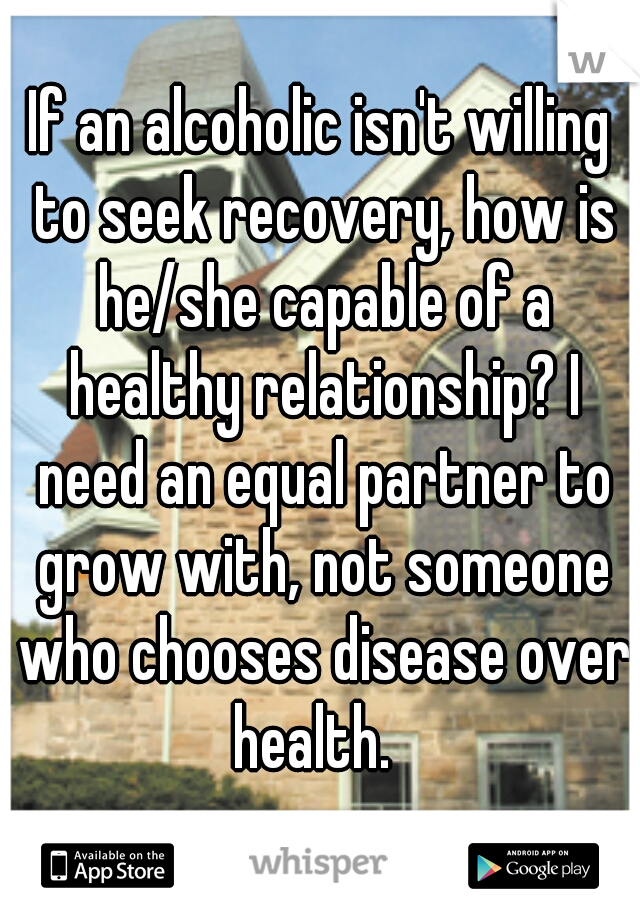 If an alcoholic isn't willing to seek recovery, how is he/she capable of a healthy relationship? I need an equal partner to grow with, not someone who chooses disease over health.  