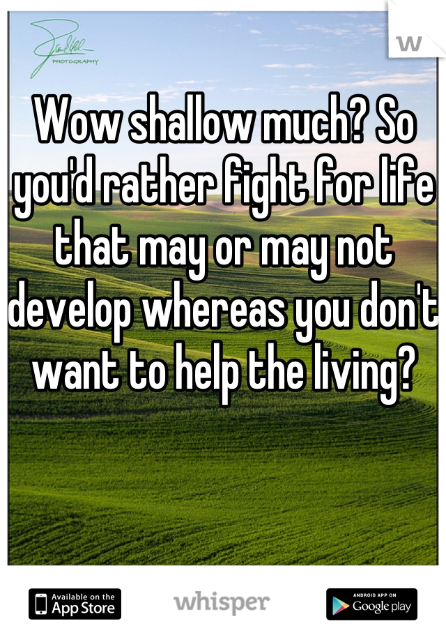 Wow shallow much? So you'd rather fight for life that may or may not develop whereas you don't want to help the living?