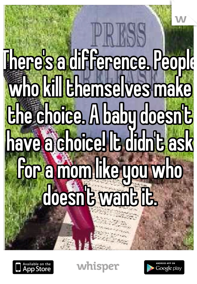 There's a difference. People who kill themselves make the choice. A baby doesn't have a choice! It didn't ask for a mom like you who doesn't want it.