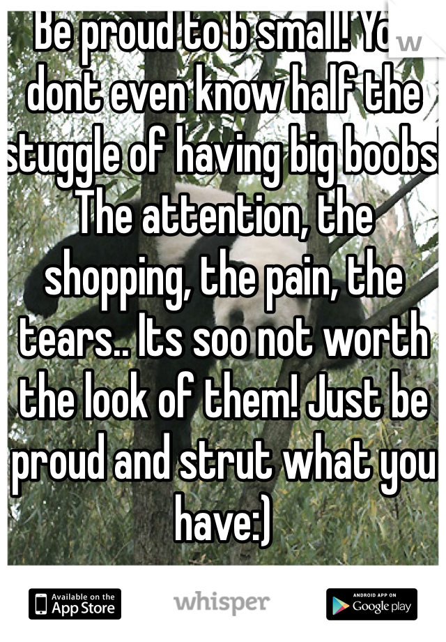 Be proud to b small! You dont even know half the stuggle of having big boobs! The attention, the shopping, the pain, the tears.. Its soo not worth the look of them! Just be proud and strut what you have:)