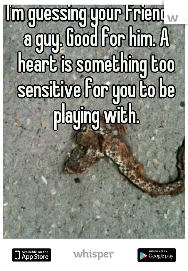 I'm guessing your friend is a guy. Good for him. A heart is something too sensitive for you to be playing with.