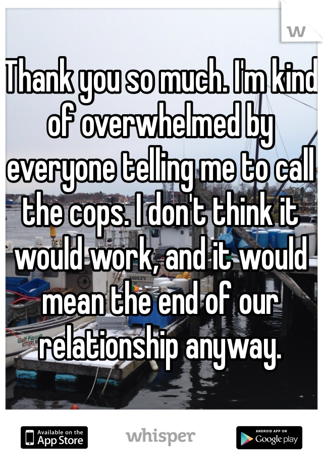 Thank you so much. I'm kind of overwhelmed by everyone telling me to call the cops. I don't think it would work, and it would mean the end of our relationship anyway.