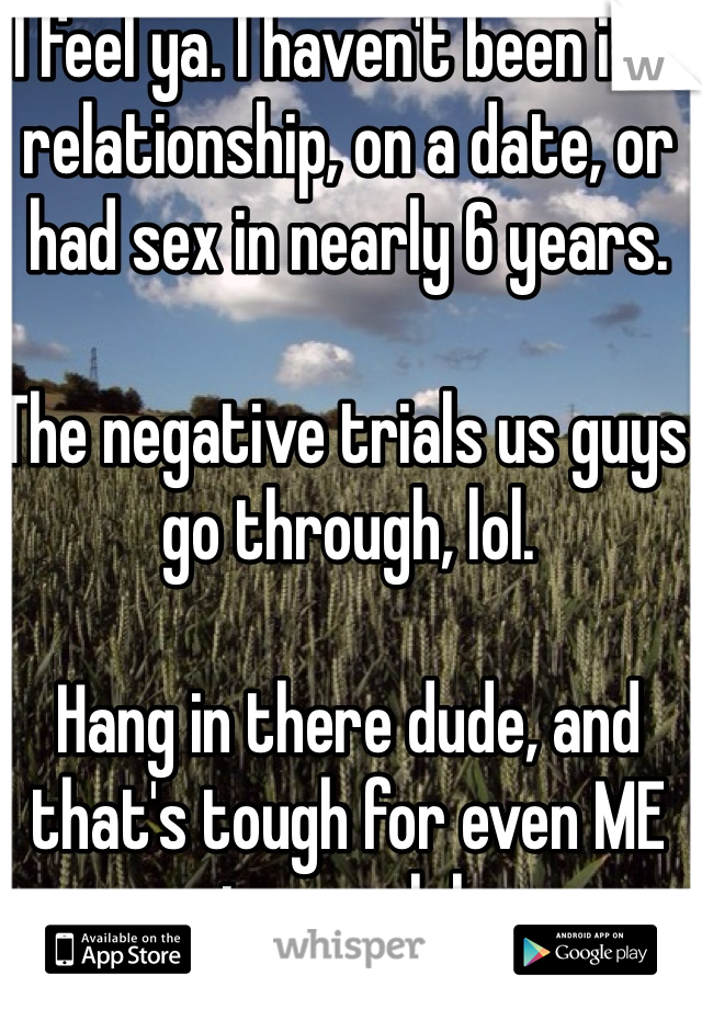 I feel ya. I haven't been in a relationship, on a date, or had sex in nearly 6 years. 

The negative trials us guys go through, lol.

Hang in there dude, and that's tough for even ME to say, lol.