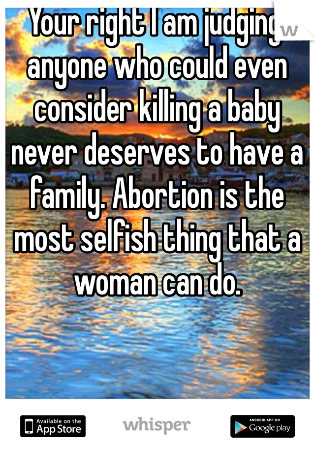 Your right I am judging, anyone who could even consider killing a baby never deserves to have a family. Abortion is the most selfish thing that a woman can do.