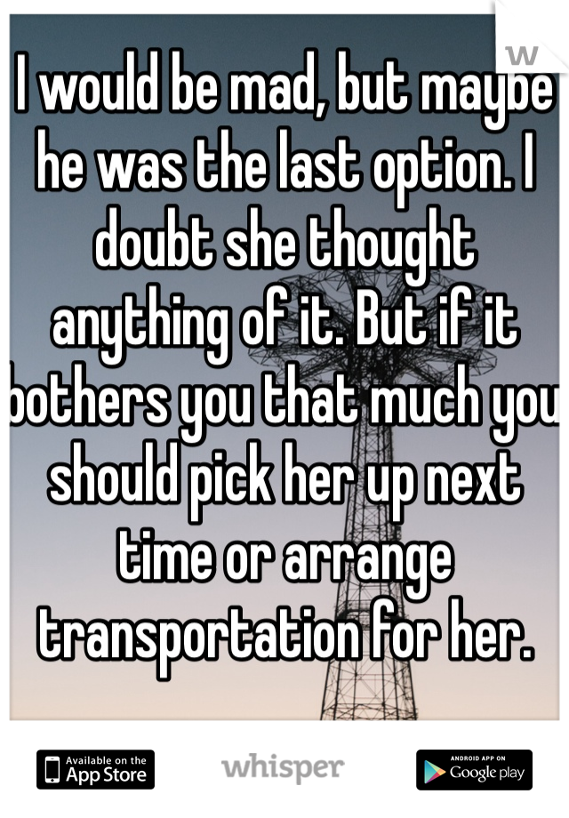 I would be mad, but maybe he was the last option. I doubt she thought anything of it. But if it bothers you that much you should pick her up next time or arrange transportation for her.