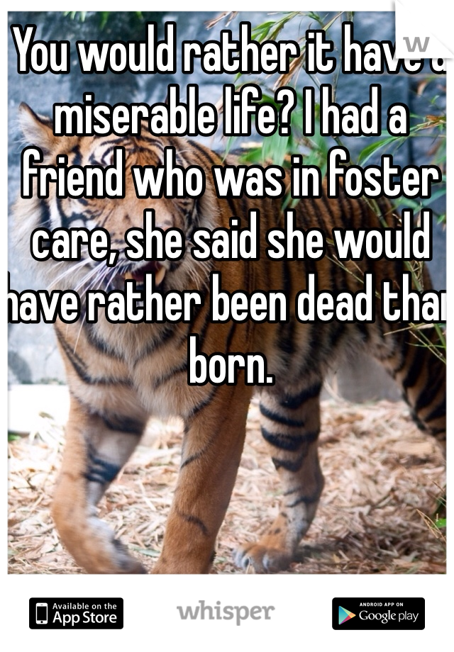 You would rather it have a miserable life? I had a friend who was in foster care, she said she would have rather been dead than born. 