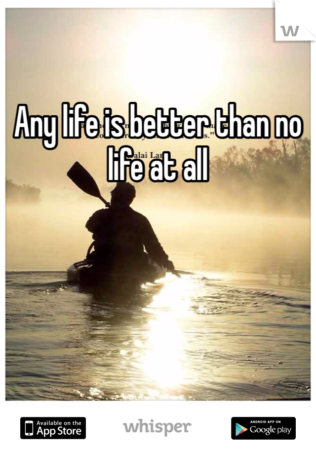 Any life is better than no life at all