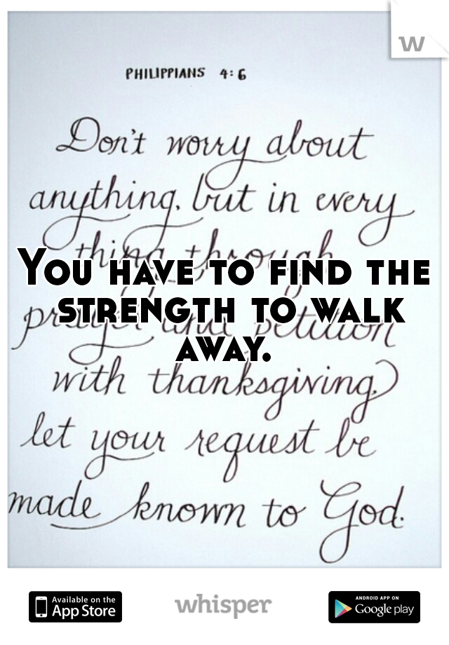 You have to find the strength to walk away. 